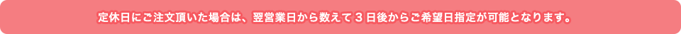 定休日にご注文頂いた場合は、翌営業日から数えて3日後からご希望日指定が可能となります。