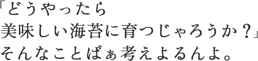 どうやったら美味しい海苔に育つじゃろうか?そんなことばあ考えよるんよ。