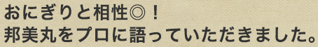 おにぎりと相性抜群！邦美丸をプロに語っていただきました。