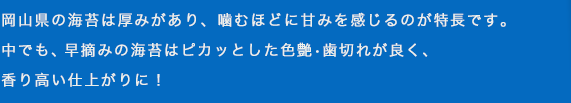 岡山県の海苔は厚みがあり、噛むほどに甘みを感じるのが特長です。中でも、早摘み海苔はピカッっと色艶・歯切れが良く、香り高い仕上がりに！