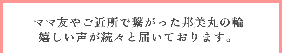 ママ友やご近所で繋がった邦美丸の輪。嬉しい声が続々と届いております。