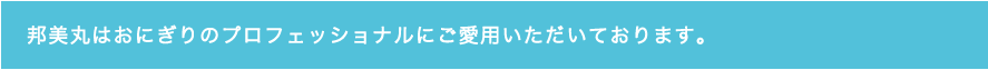 邦美丸はおにぎりのプロフェッショナルにご愛用いただいております。