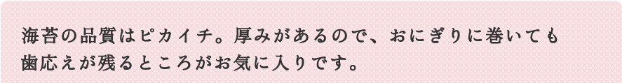 海苔の品質はピカイチ。厚みがあるので、おにぎりに巻いても歯応えが残るところがお気に入りです。