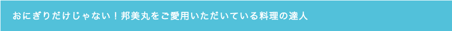 おにぎりだけじゃない！邦美丸をご愛用いただいている料理人の達人